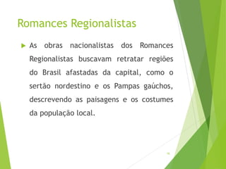 Romances Regionalistas
 As obras nacionalistas dos Romances
Regionalistas buscavam retratar regiões
do Brasil afastadas da capital, como o
sertão nordestino e os Pampas gaúchos,
descrevendo as paisagens e os costumes
da população local.
16
 