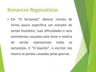 Romances Regionalistas
 Em “O Sertanejo” Alencar retrata de
forma pouco específica um morador do
sertão brasileiro, suas dificuldades e seus
sentimentos causados pela fome e miséria
do sertão representam todos os
sertanejos. E “O Gaúcho”, o escritor nos
mostra as perdas causadas pelas guerras.
17
 