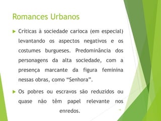 Romances Urbanos
 Críticas à sociedade carioca (em especial)
levantando os aspectos negativos e os
costumes burgueses. Predominância dos
personagens da alta sociedade, com a
presença marcante da figura feminina
nessas obras, como “Senhora”.
 Os pobres ou escravos são reduzidos ou
quase não têm papel relevante nos
enredos. 19
 