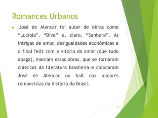 Romances Urbanos
 José de Alencar foi autor de obras como
“Lucíola”, “Diva” e, claro, “Senhora”. As
intrigas de amor, desigualdades econômicas e
o final feliz com a vitória do amor (que tudo
apaga), marcam essas obras, que se tornaram
clássicos da literatura brasileira e colocaram
José de Alencar no hall dos maiores
romancistas da história do Brasil.
20
 