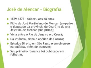 José de Alencar - Biografia
 1829-1877 – faleceu aos 48 anos
 Filho de José Martiniano de Alencar (ex-padre
e deputado da província do Ceará) e de Ana
Josefina de Alencar (sua prima);
 Vivia entre o Rio de Janeiro e o Ceará;
 Na infância, tinha o apelido de Cazuza;
 Estudou Direito em São Paulo e envolveu-se
na política, além de escrever;
 Seu primeiro romance foi publicado em
folhetim.
3
 