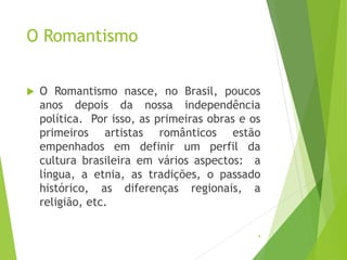 O Romantismo
 O Romantismo nasce, no Brasil, poucos
anos depois da nossa independência
política. Por isso, as primeiras obras e os
primeiros artistas românticos estão
empenhados em definir um perfil da
cultura brasileira em vários aspectos: a
língua, a etnia, as tradições, o passado
histórico, as diferenças regionais, a
religião, etc.
4
 