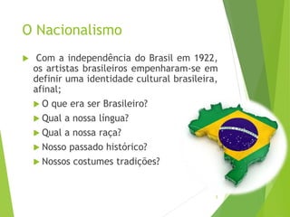 O Nacionalismo
 Com a independência do Brasil em 1922,
os artistas brasileiros empenharam-se em
definir uma identidade cultural brasileira,
afinal;
 O que era ser Brasileiro?
 Qual a nossa língua?
 Qual a nossa raça?
 Nosso passado histórico?
 Nossos costumes tradições?
5
 