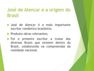 José de Alencar e a origem do
Brasil
 José de Alencar é o mais importante
escritor romântico brasileiro;
 Produziu obras relevantes;
 Foi o primeiro escritor a tratar dos
diversos Brasis que existem dentro do
Brasil, colaborando na compreensão da
realidade nacional.
6
 