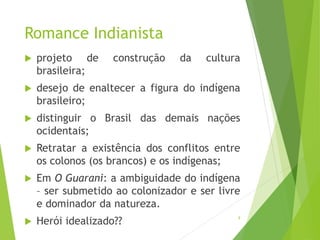 Romance Indianista
 projeto de construção da cultura
brasileira;
 desejo de enaltecer a figura do indígena
brasileiro;
 distinguir o Brasil das demais nações
ocidentais;
 Retratar a existência dos conflitos entre
os colonos (os brancos) e os indígenas;
 Em O Guarani: a ambiguidade do indígena
– ser submetido ao colonizador e ser livre
e dominador da natureza.
 Herói idealizado?? 9
 