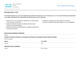 Responsabilidad
Social
Corporativa
Cisco Networking Academy
Certificado de finalización del curso
Introducción a IoT
Por haber finalizado el curso Cisco Networking Academy® Introduction to IoT (Introducción a IoT de Cisco Networking Academy®)
y por haber demostrado las capacidades necesarias para hacer lo siguiente:
Explicar cómo IoT y la transformación digital tienen un impacto positivo
en las empresas y los gobiernos.
Explicar la importancia que tienen el software y los datos para la
sociedad y las empresas digitales.
Explicar las ventajas de la automatización y la inteligencia artificial para
la transformación digital.
Explicar los conceptos de las redes basadas en la intención.
Explicar la necesidad de seguridad mejorada en el mundo digitalizado.
JOSE DE JESUS AMEZQUITA MENDOZA
Estudiante
Colegio de Estudios Cientificos y Tecnologicos del Estado de Guanajuato Plantel Valle De Santiago
Nombre de la academia
Mexico
Ubicación
17/11/2022
Fecha
SANTIAGO LARA VILLANUEVA
Instructor Firma del instructor
 