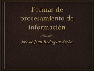 Formas deFormas de
procesamiento deprocesamiento de
informacióninformación
Jose de Jesus Rodriguez RochaJose de Jesus Rodriguez Rocha
 