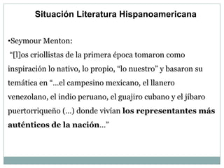 Situación Literatura Hispanoamericana


•Seymour Menton:
“[l]os criollistas de la primera época tomaron como
inspiración lo nativo, lo propio, “lo nuestro” y basaron su
temática en “…el campesino mexicano, el llanero
venezolano, el indio peruano, el guajiro cubano y el jíbaro
puertorriqueño (…) donde vivían los representantes más
auténticos de la nación…”
 