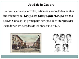 José de la Cuadra

• Autor de ensayos, novelas, artículos y sobre todo cuentos,
fue miembro del Grupo de Guayaquil (Grupo de los
Cinco), una de las principales agrupaciones literarias del
Ecuador en las décadas de los años 1930-1940.
 