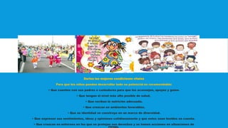 Darles las mejores condiciones vitales
Para que los niños puedan desarrollar todo su potencial es recomendable:
• Que cuenten con sus padres o cuidadores para que los aconsejen, apoyen y guíen.
• Que tengan el nivel más alto posible de salud.
• Que reciban la nutrición adecuada.
• Que crezcan en ambientes favorables.
• Que su identidad se construya en un marco de diversidad.
• Que expresen sus sentimientos, ideas y opiniones cotidianamente y que estos sean tenidos en cuenta.
• Que crezcan en entornos en los que se protejan sus derechos y se tomen acciones en situaciones de
riesgo.
 