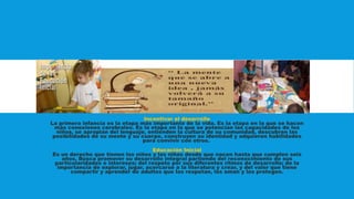 Incentivar el desarrollo
La primera infancia es la etapa más importante de la vida. Es la etapa en la que se hacen
más conexiones cerebrales. Es la etapa en la que se potencian las capacidades de los
niños, se apropian del lenguaje, entienden la cultura de su comunidad, descubren las
posibilidades de su mente y su cuerpo, construyen su identidad y adquieren habilidades
para convivir con otros.
Educación Inicial
Es un derecho que tienen los niños y las niñas desde que nacen hasta que cumplen seis
años. Busca promover su desarrollo integral partiendo del reconocimiento de sus
particularidades e intereses; del respeto por sus diferentes ritmos de desarrollo; de la
importancia de explorar, jugar, acercarse a la literatura y crear, y del valor que tiene
compartir y aprender de adultos que los respetan, los aman y los protegen.
 