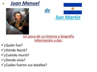 Juan Manuel 
de 
San Martin 
Un poco de su historia y biografía 
Información a dar: 
¿Quién fue? 
¿Dónde Nació? 
¿Cuándo murió? 
¿Donde vivía? 
¿Cuáles fueron sus batallas? 
 