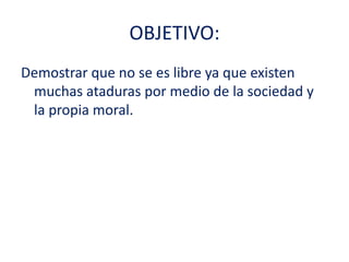 OBJETIVO:Demostrar que no se es libre ya que existen muchas ataduras por medio de la sociedad y la propia moral.