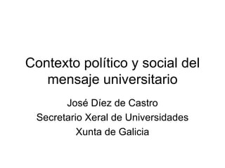 Contexto político y social del mensaje universitario José Díez de Castro Secretario Xeral de Universidades Xunta de Galicia 