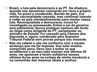 • Brasil, a luta pela democracia e ao PT. Na ditadura, 
  quando nos opusemos colocando em risco a própria 
  vida, fui preso e condenado. Banido do país, tive 
  minha nacionalidade cassada, mas continuei lutando 
  e voltei ao país clandestinamente para manter nossa 
  luta. Reconquistada a democracia, nunca fui 
  investigado ou processado. Entrei e saí do governo 
  sem patrimônio. Nunca pratiquei nenhum ato ilícito 
  ou ilegal como dirigente do PT, parlamentar ou 
  ministro de Estado. Fui cassado pela Câmara dos 
  Deputado e, agora, condenado pelo Supremo 
  Tribunal Federal sem provas porque sou inocente.
• Não me calarei e não me conformo com a injusta 
  sentença que me foi imposta. Vou lutar mesmo 
  cumprindo pena. Devo isso a todos os que 
  acreditaram e ao meu lado lutaram nos últimos 45 
  anos, me apoiaram e foram solidários nesses 
  últimos duros anos na certeza de minha inocência e 
  na comunhão dos mesmos ideais e sonhos.
 