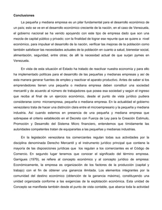 Conclusiones
La pequeña y mediana empresa es un pilar fundamental para el desarrollo económico de
un país; esto se ve en el desarrollo económico creciente de la nación, en el caso de Venezuela,
el gobierno nacional se ha venido apoyando con este tipo de empresa dado que son una
mezcla de capital público y privado; con la finalidad de lograr ese repunte que se quiere a nivel
económico, para impulsar el desarrollo de la nación, verificar las mejoras de la población como
también satisfacer las necesidades actuales de la población en cuanto a salud, bienestar social,
alimentación, seguridad, entre otras; de allí la necesidad actual de que surjan pymes en
Venezuela.
En vista de esta situación el Estado ha tratado de reactivar nuestra economía y para ello
ha implementado políticas para el desarrollo de las pequeñas y medianas empresas y así de
esta manera generar fuentes de empleo y reactivar el aparato productivo. Antes de saber si los
emprendedores tienen una pequeña o mediana empresa deben constituir una sociedad
mercantil y de acuerdo al número de trabajadores que posea esa sociedad y según el ingreso
que reciba al final de un ejercicio económico, desde el punto de vista jurídico pudiera
considerarse como microempresa, pequeña o mediana empresa. En la actualidad el gobierno
venezolano trata de hacer una distinción clara entre el microempresario y la pequeña y mediana
industria. Así cuando estemos en presencia de una pequeña y mediana empresa que
sobrepase el criterio establecido en el Decreto con Fuerza de Ley para la Creación Estimulo,
Promoción y Desarrollo del Sistema Micro financiero, entendemos que tímidamente las
autoridades competentes tratan de equipararlas a las pequeñas y medianas industrias.
En la legislación venezolana los comerciantes regulan todas sus actividades por la
disciplina denominada Derecho Mercantil y el instrumento jurídico principal que contiene la
mayoría de las disposiciones jurídicas que los regulan a los comerciantes es el Código de
Comercio. En segundo lugar tenemos que conocer el significado del término empresa.
Garrigues (1979), se refiere al concepto económico y al concepto jurídico de empresa:
Económicamente, la empresa es organización de los factores de la producción (capital y
trabajo) con el fin de obtener una ganancia ilimitada. Los elementos integrantes por la
comunidad del destino económico (obtención de la ganancia máxima), constituyendo una
unidad organizada conforme a las exigencias de la explotación económica. Esta unidad de
Concepto se manifiesta también desde el punto de vista contable, que abarca toda la actividad
 