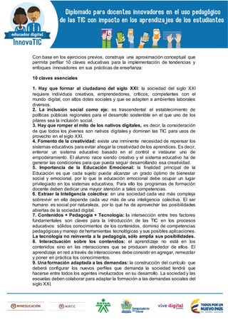 Con base en los ejercicios previos, construya una aproximación conceptual que
permita perfilar 10 claves educativas para la implementación de tendencias y
enfoques innovadores en sus prácticas de enseñanza:
10 claves esenciales
1. Hay que formar al ciudadano del siglo XXI: la sociedad del siglo XXI
requiere individuos creativos, emprendedores, críticos, competentes con el
mundo digital, con altos dotes sociales y que se adapten a ambientes laborales
diversos.
2. La inclusión social como eje: es trascendental el establecimiento de
políticas públicas regionales para el desarrollo sostenible en el que uno de los
pilares sea la inclusión social.
3. Hay que romper el mito de los nativos digitales, es decir, la consideración
de que todos los jóvenes son nativos digitales y dominan las TIC para usos de
provecho en el siglo XXI.
4. Fomento de la creatividad: existe una inminente necesidad de repensar los
sistemas educativos para evitar ahogar la creatividad de los aprendices. Es decir,
enterrar un sistema educativo basado en el control e instaurar uno de
empoderamiento. El alumno nace siendo creativo y el sistema educativo ha de
generar las condiciones para que pueda seguir desarrollando esa creatividad.
5. Importancia de la Educación Emocional: la finalidad principal de la
Educación es que cada sujeto pueda alcanzar un grado óptimo de bienestar
social y emocional, por lo que la educación emocional debe ocupar un lugar
privilegiado en los sistemas educativos. Para ello los programas de formación
docente deben dedicar una mayor atención a tales competencias.
6. Extraer la Inteligencia colectiva: en una sociedad cada vez más compleja
sobrevivir en ella depende cada vez más de una inteligencia colectiva. El ser
humano es social por naturaleza, por lo que ha de aprovechar las posibilidades
abiertas de la sociedad digital.
7. Contenidos + Pedagogía + Tecnología: la intersección entre tres factores
fundamentales son claves para la introducción de las TIC en los procesos
educativos: sólidos conocimientos de los contenidos, dominio de competencias
pedagógicasy manejo de herramientas tecnológicas y sus posibles aplicaciones.
La tecnología no reinventa a la pedagogía, sólo amplía sus posibilidades.
8. Interactuación sobre los contenidos: el aprendizaje no está en los
contenidos sino en las interacciones que se producen alrededor de ellos. El
aprendizaje en red a través de interacciones debe consistir en agregar, remezclar
y poner en práctica los conocimientos.
9. Una formación adaptada a las demandas: la construcción del currículo que
deberá configurar los nuevos perfiles que demanda la sociedad tendrá que
hacerse entre todos los agentes involucrados en su desarrollo. La sociedad y las
escuelas deben colaborar para adaptar la formación a las demandas sociales del
siglo XXI.
 