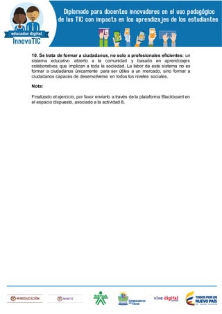 10. Se trata de formar a ciudadanos, no solo a profesionales eficientes: un
sistema educativo abierto a la comunidad y basado en aprendizajes
colaborativos que implican a toda la sociedad. La labor de este sistema no es
formar a ciudadanos únicamente para ser útiles a un mercado, sino formar a
ciudadanos capaces de desenvolverse en todos los niveles sociales.
Nota:
Finalizado el ejercicio, por favor enviarlo a través de la plataforma Blackboard en
el espacio dispuesto, asociado a la actividad 8.
 