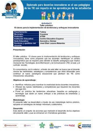 Actividad 8
Taller práctico:
10 claves para la implementación de tendencias y enfoques innovadores
Departamento: Tolima
Municipio: Coyaima
Radicado: 47500
Institución Educativa: Centro Educativo Coyarco
Sede Educativa: Acevedo y Gómez
Nombres y apellidos del
docente:
José Elias Lozano Malambo
Presentación
El taller práctico: 10 claves para la implementación de tendencias y enfoques
innovadores, tiene como propósito que los docentes identifiquen el cambio
paradigmático que se requiere para atender al desafío pedagógico que implica
incorporar las Tecnologías de la Información y la Comunicación (TIC) al aula y al
currículo escolar.
En concordancia con lo anterior, a través de este taller se busca que el docente
visione las habilidades, estrategias y competencias que debe desarrollar para
contribuir al nuevo paradigma educacional que plantean las TIC como
innovaciones educativas.
Objetivos de aprendizaje:
 Identificar métodos para incentivar la creatividad de los docentes innovadores.
 Afianzar las nuevas habilidades y competencias que requieren los docentes
del siglo XXI.
 Poner en práctica las tendencias educativas basadas en pedagogía y
tecnología que darán un nuevo enfoque a las prácticas de enseñanza y
aprendizaje.
Metodología:
El presente taller se desarrollará a través de una metodología teórico práctico,
apoyada en estrategias de trabajo individual y colaborativo.
Desarrollo:
Este atento al conjunto de acciones que mediarán el desarrollo de los objetivos
del presente taller y que se enmarcan en 3 temáticas generales:
 
