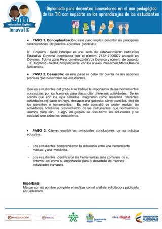 ● PASO 1. Conceptualización: este paso implica describir las principales
características de práctica educativa (contexto).
I.E. Coyarcó - Sede Principal es una sede del establecimiento Institucion
Educativa Coyarcó identificada con el número 273217000072 ubicada en
Coyaima, Tolima zona Rural con dirección Vda Coyarco y número de contacto
. I.E. Coyarcó - Sede Principal cuenta con los niveles Preescolar,Media,Básica
Secundaria
● PASO 2. Desarrollo: en este paso se debe dar cuenta de las acciones
precisas que desarrollan los estudiantes.
Con los estudiantes del grado 4 se trabajó la importancia de las herramientas
construidas por los humanos para desarrollar diferentes actividades. Se les
solicitó que con los ojos cerrados imaginaran cómo realizaría diferentes
actividades (ej: cavar un hoyo, destapar una gaseosa, clavar puntillas, etc) sin
los utensilios o herramientas. Es reto consistió de poder realizar las
actividades cotidianas prescindiendo de las instrumentos que normalmente
usamos para ello. Luego, en grupos se discutieron las soluciones y se
socializó con todos los compañeros.
 PASO 3. Cierre: escribir las principales conclusiones de su práctica
educativa.
- Los estudiantes comprendieron la diferencia entre una herramienta
manual y una mecánica.
- Los estudiantes identificaron las herramientas más comunes de su
entorno, así como su importancia para el desarrollo de muchas
actividades humanas.
Importante:
Marcar con su nombre completo el archivo con el análisis solicitado y publicarlo
en Slideshare.
 