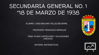 SECUNDARIA GENERAL NO. 1
"18 DE MARZO DE 1938
ALUMNO: JOSE EMILIANO TELLEZ BECERRIL
PROFESOR: FRANCISCO MORALES
MATERIA :MATEMATICAS.
TEMA: PLANO CARTECIANO Y ECUACIONES
LINEALES.
 