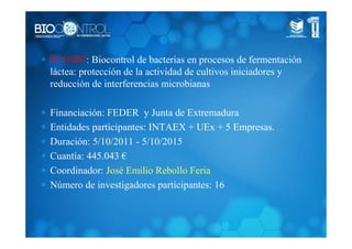 ∗ PCJ1007: Biocontrol de bacterias en procesos de fermentación
láctea: protección de la actividad de cultivos iniciadores y
reducción de interferencias microbianas
∗ Financiación: FEDER y Junta de Extremadura
∗ Entidades participantes: INTAEX + UEx + 5 Empresas.
∗ Duración: 5/10/2011 - 5/10/2015
∗ Cuantía: 445.043 €
∗ Coordinador: José Emilio Rebollo Feria
∗ Número de investigadores participantes: 16
 