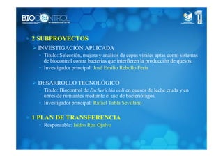 ∗ 2 SUBPROYECTOS
INVESTIGACIÓN APLICADA
• Título: Selección, mejora y análisis de cepas virales aptas como sistemas
de biocontrol contra bacterias que interfieren la producción de quesos.
• Investigador principal: José Emilio Rebollo Feria
DESARROLLO TECNOLÓGICO
• Título: Biocontrol de Escherichia coli en quesos de leche cruda y en
ubres de rumiantes mediante el uso de bacteriófagos.
• Investigador principal: Rafael Tabla Sevillano
∗ 1 PLAN DE TRANSFERENCIA
• Responsable: Isidro Roa Ojalvo
 