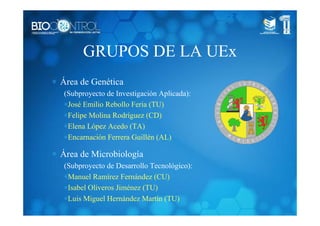 GRUPOS DE LA UEx
∗ Área de Genética
(Subproyecto de Investigación Aplicada):
∗José Emilio Rebollo Feria (TU)
∗Felipe Molina Rodríguez (CD)
∗Elena López Acedo (TA)
∗Encarnación Ferrera Guillén (AL)
∗ Área de Microbiología
(Subproyecto de Desarrollo Tecnológico):
∗Manuel Ramírez Fernández (CU)
∗Isabel Oliveros Jiménez (TU)
∗Luis Miguel Hernández Martín (TU)
 