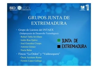 GRUPOS JUNTA DE
EXTREMADURA
∗ Grupo de Lácteos del INTAEX
(Subproyecto de Desarrollo Tecnológico):
∗Rafael Tabla Sevillano
∗Isidro Roa Ojalvo
∗José González Crespo
∗Antonia Gómez
∗Nuria Balas
∗ Fincas “La Orden” y “Valdesequera”
∗Óscar Aceituno Romo
∗Fermín López Gallego
 