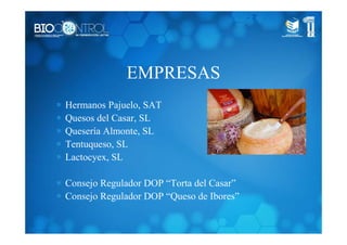 EMPRESAS
∗ Hermanos Pajuelo, SAT
∗ Quesos del Casar, SL
∗ Quesería Almonte, SL
∗ Tentuqueso, SL
∗ Lactocyex, SL
∗ Consejo Regulador DOP “Torta del Casar”
∗ Consejo Regulador DOP “Queso de Ibores”
 