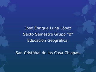 José Enrique Luna López
Sexto Semestre Grupo “B”
Educación Geográfica.
San Cristóbal de las Casa Chiapas.
 