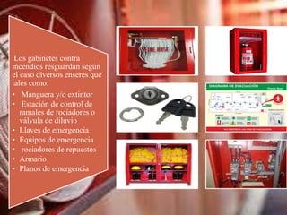 Los gabinetes contra
incendios resguardan según
el caso diversos enseres que
tales como:
• Manguera y/o extintor
• Estación de control de
ramales de rociadores o
válvula de diluvio
• Llaves de emergencia
• Equipos de emergencia
• rociadores de repuestos
• Armario
• Planos de emergencia
 