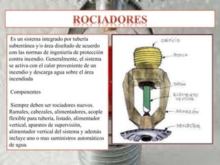 Es un sistema integrado por tubería
subterránea y/o área diseñado de acuerdo
con las normas de ingeniería de protección
contra incendio. Generalmente, el sistema
se activa con el calor proveniente de un
incendio y descarga agua sobre el área
incendiada
Componentes
Siempre deben ser rociadores nuevos.
Ramales, cabezales, alimentadores, acople
flexible para tubería, listado, alimentador
vertical, aparatos de supervisión,
alimentador vertical del sistema y además
incluye uno o mas suministros automáticos
de agua.
 