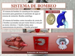 El sistema de bombeo lo constituyen los equipos
necesarios para garantizar el suministro de agua al
sistema de extinción. Bomba centrifuga
El sistema de bombas contra incendios de consta de
2 bombas accionadas una por motor diesel y otra por
un motor eléctrico: 1 bomba Jockey para
mantenimiento de presión y 1 bomba principal.
 