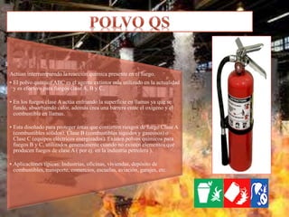 Actúan interrumpiendo la reacción química presente en el fuego.
• El polvo químico ABC es el agente extintor más utilizado en la actualidad
y es efectivo para fuegos clase A, B y C,
• En los fuegos clase A actúa enfriando la superficie en llamas ya que se
funde, absorbiendo calor, además crea una barrera entre el oxígeno y el
combustible en llamas.
• Esta diseñado para proteger áreas que contienen riesgos de fuego Clase A
(combustibles sólidos), Clase B (combustibles líquidos y gaseosos) o
Clase C (equipos eléctricos energizados). Existen polvos químicos para
fuegos B y C, utilizados generalmente cuando no existen elementos que
producen fuegos de clase A ( por ej. en la industria petrolera ).
• Aplicaciones típicas: Industrias, oficinas, viviendas, depósito de
combustibles, transporte, comercios, escuelas, aviación, garajes, etc.
 