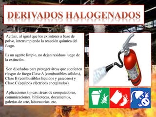 Actúan, al igual que los extintores a base de
polvo, interrumpiendo la reacción química del
fuego.
Es un agente limpio, no dejan residuos luego de
la extinción.
Son diseñados para proteger áreas que contienen
riesgos de fuego Clase A (combustibles sólidos),
Clase B (combustibles líquidos y gaseosos) y
Clase C (equipos eléctricos energizados).
Aplicaciones típicas: áreas de computadoras,
comunicaciones, bibliotecas, documentos,
galerías de arte, laboratorios, etc.
 