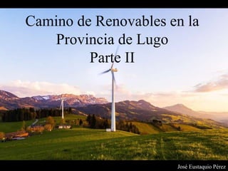 Camino de Renovables en la
Provincia de Lugo
Parte II
José Eustaquio Pérez
 