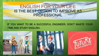 ENGLISH FOR YOUR LIFE
IS THE BEST OPTION TO IMPROVE AS
PROFESSIONAL
IF YOU WANT TO BE A SUCCESFUL ENGINEER, DON’T WASTE YOUR
TIME AND STUDY ENGLISH.
MADE BY:
 