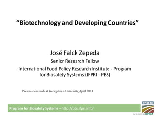 Program for Biosafety Systems – http://pbs.ifpri.info/
“Biotechnology and Developing Countries”
José Falck Zepeda
Senior Research Fellow
International Food Policy Research Institute - Program
for Biosafety Systems (IFPRI - PBS)
Presentation made at Georgetown University,April 2014
 