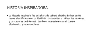 HISTORIA INSPIRADORA
• La historia inspirado fue enseñar a la señora alvarina Esther perez
Leyva identificada con cc 50435041 a aprender a utilizar los motores
y buscadores de internet también interactuar con el correo
electrónico y redes sociales
 