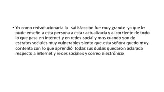 • Yo como redvolucionaria la satisfacción fue muy grande ya que le
pude enseñe a esta persona a estar actualizada y al corriente de todo
lo que pasa en internet y en redes social y mas cuando son de
estratos sociales muy vulnerables siento que esta señora quedo muy
contenta con lo que aprendió todas sus dudas quedaron aclarada
respecto a internet y redes sociales y correo electrónico
 