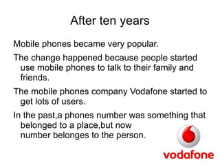After ten years
Mobile phones became very popular.
The change happened because people started
 use mobile phones to talk to their family and
 friends.
The mobile phones company Vodafone started to
 get lots of users.
In the past,a phones number was something that
  belonged to a place,but now              the
  number belonges to the person.
 