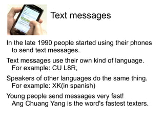 Text messages

In the late 1990 people started using their phones
  to send text messages.
Text messages use their own kind of language.
  For example: CU L8R,
Speakers of other languages do the same thing.
 For example: XK(in spanish)
Young people send messages very fast!
 Ang Chuang Yang is the word's fastest texters.
 