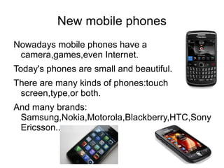 New mobile phones
Nowadays mobile phones have a
 camera,games,even Internet.
Today's phones are small and beautiful.
There are many kinds of phones:touch
 screen,type,or both.
And many brands:
 Samsung,Nokia,Motorola,Blackberry,HTC,Sony
 Ericsson...
 