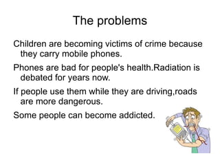 The problems
Children are becoming victims of crime because
 they carry mobile phones.
Phones are bad for people's health.Radiation is
 debated for years now.
If people use them while they are driving,roads
   are more dangerous.
Some people can become addicted.
 