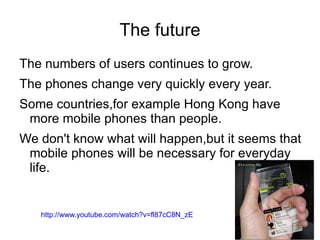 The future
The numbers of users continues to grow.
The phones change very quickly every year.
Some countries,for example Hong Kong have
 more mobile phones than people.
We don't know what will happen,but it seems that
 mobile phones will be necessary for everyday
 life.


   http://www.youtube.com/watch?v=fl87cC8N_zE
 