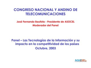 CONGRESO NACIONAL Y ANDINO DE TELECOMUNICACIONES José Fernando Bautista - Presidente de ASOCEL Moderador del Panel Panel – Las Tecnologías de la Información y su impacto en la competitividad de los países Octubre, 2003 