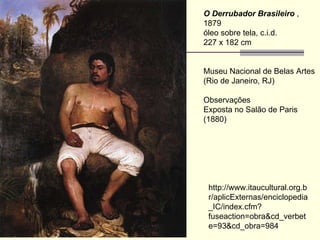 O Derrubador Brasileiro  , 1879  óleo sobre tela, c.i.d.  227 x 182 cm  Museu Nacional de Belas Artes (Rio de Janeiro, RJ)  Observações Exposta no Salão de Paris (1880)  http://www.itaucultural.org.br/aplicExternas/enciclopedia_IC/index.cfm?fuseaction=obra&cd_verbete=93&cd_obra=984 