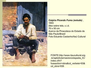 Caipira Picando Fumo (estudo)  , 1893  óleo sobre tela, c.i.d.  70 x 50 cm  Acervo da Pinacoteca do Estado de São Paulo/Brasil  Foto Eduardo Castanho/Itaú Cultural  FONTE:http://www.itaucultural.org.br/aplicExternas/enciclopedia_IC/index.cfm?fuseaction=obra&cd_verbete=93&cd_obra=936 
