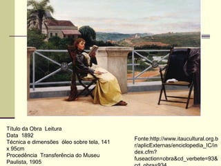 Título da Obra  Leitura  Data  1892  Técnica e dimensões  óleo sobre tela, 141 x 95cm  Procedência  Transferência do Museu Paulista, 1905  Fonte:http://www.itaucultural.org.br/aplicExternas/enciclopedia_IC/index.cfm?fuseaction=obra&cd_verbete=93&cd_obra=934 